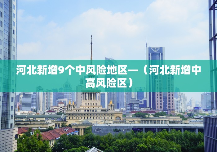 河北新增9个中风险地区—（河北新增中高风险区）
