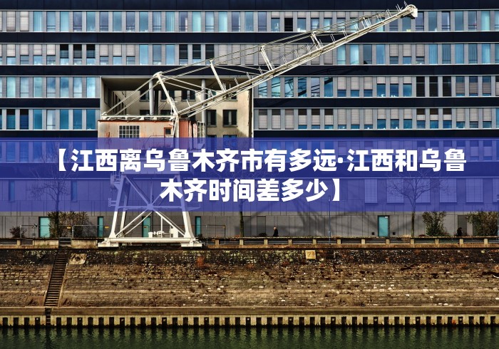 【江西离乌鲁木齐市有多远·江西和乌鲁木齐时间差多少】