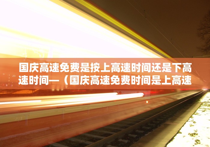 国庆高速免费是按上高速时间还是下高速时间—（国庆高速免费时间是上高速时间还是下高速时间）