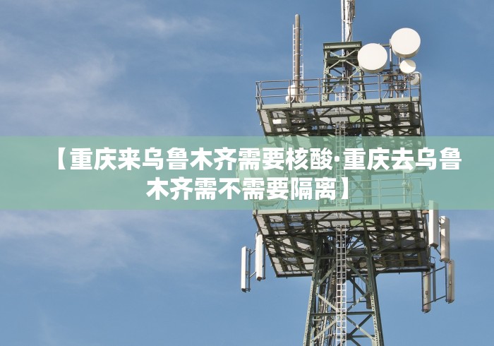 【重庆来乌鲁木齐需要核酸·重庆去乌鲁木齐需不需要隔离】