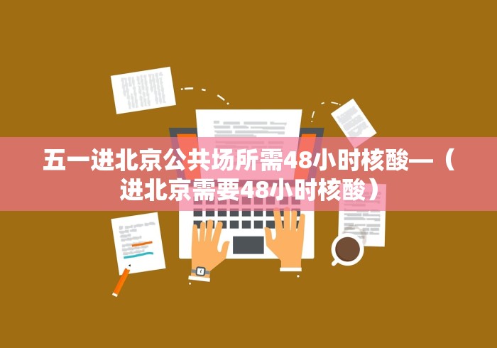 五一进北京公共场所需48小时核酸—（进北京需要48小时核酸）
