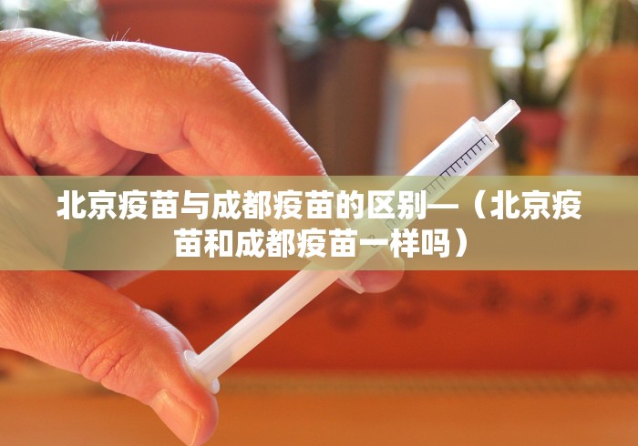 北京疫苗与成都疫苗的区别—（北京疫苗和成都疫苗一样吗）