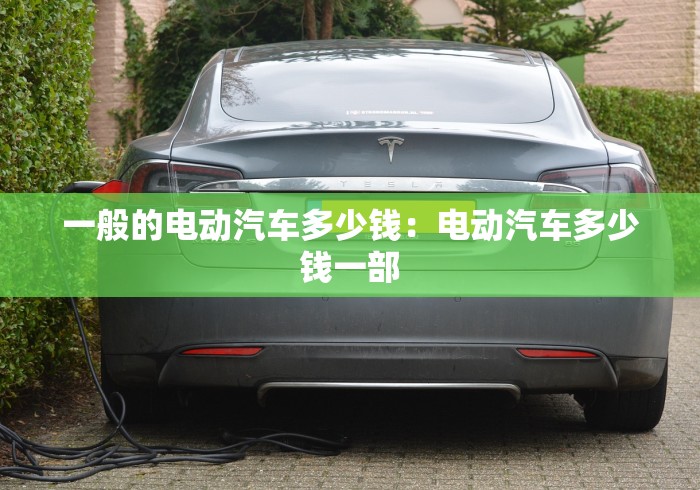 一般的电动汽车多少钱：电动汽车多少钱一部