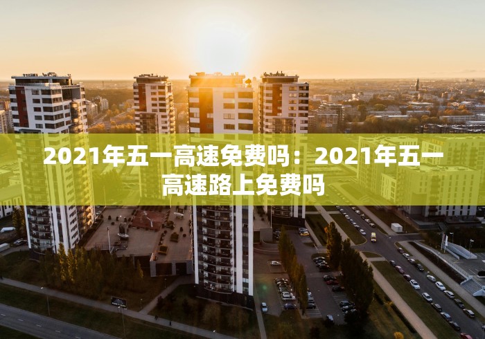 2021年五一高速免费吗：2021年五一高速路上免费吗