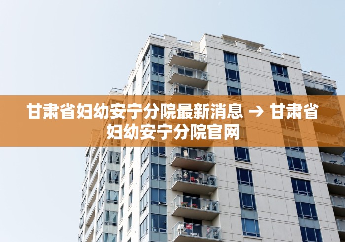 甘肃省妇幼安宁分院最新消息 → 甘肃省妇幼安宁分院官网