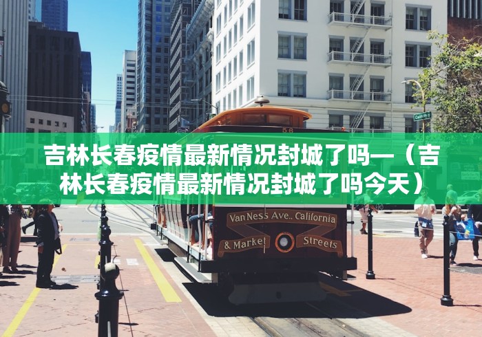 吉林长春疫情最新情况封城了吗—（吉林长春疫情最新情况封城了吗今天）
