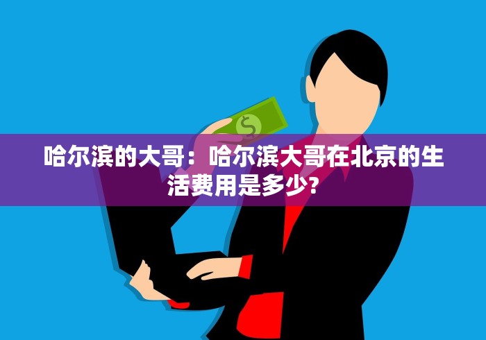 哈尔滨的大哥:哈尔滨大哥在北京的生活费用是多少? 哈尔滨的大哥:哈尔滨大哥在北京的生活费用是多少?