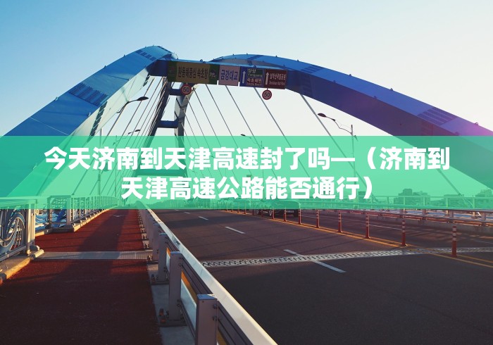 今天济南到天津高速封了吗—（济南到天津高速公路能否通行）