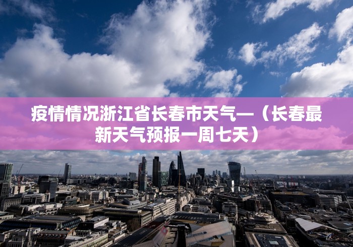 疫情情况浙江省长春市天气—（长春最新天气预报一周七天）