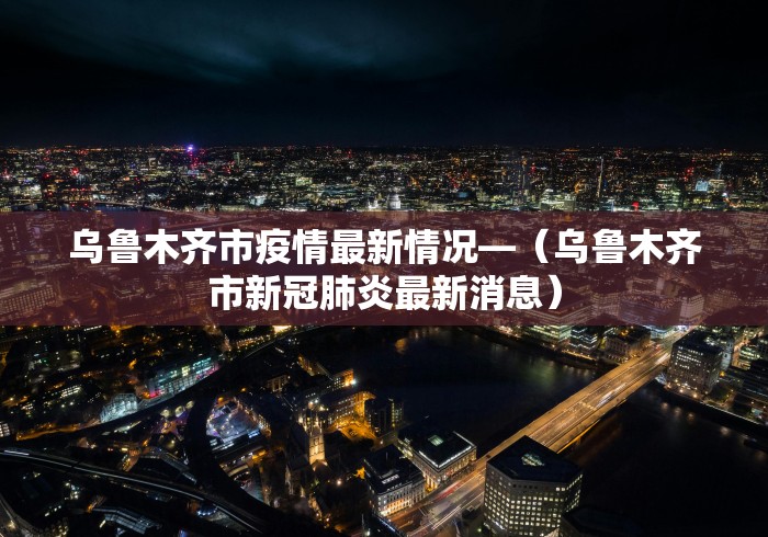 乌鲁木齐市疫情最新情况—（乌鲁木齐市新冠肺炎最新消息）