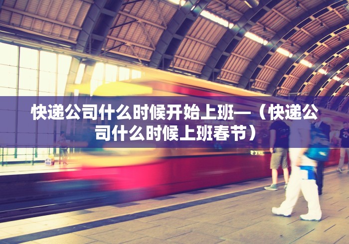 快递公司什么时候开始上班—（快递公司什么时候上班春节）