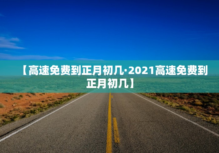 【高速免费到正月初几·2021高速免费到正月初几】