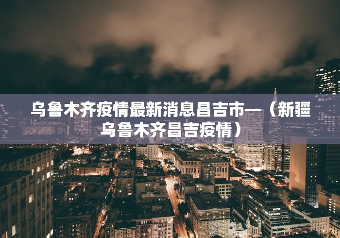 乌鲁木齐疫情最新消息昌吉市—（新疆乌鲁木齐昌吉疫情）