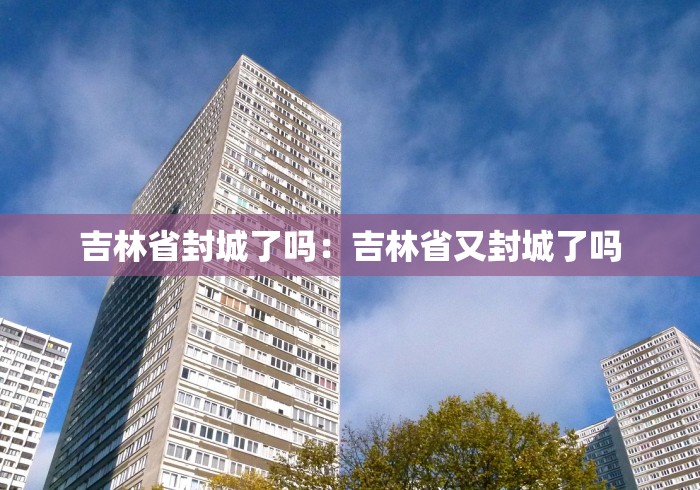 吉林省封城了吗:吉林省又封城了吗 吉林省封城了吗:吉林省又封城了吗