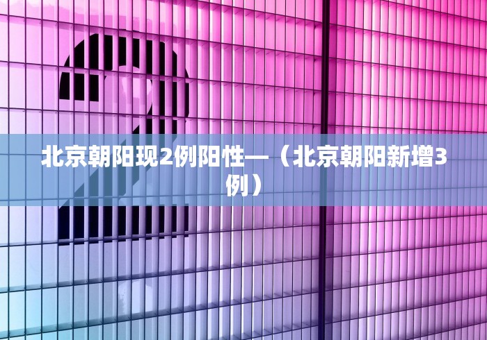 北京朝阳现2例阳性—（北京朝阳新增3例）
