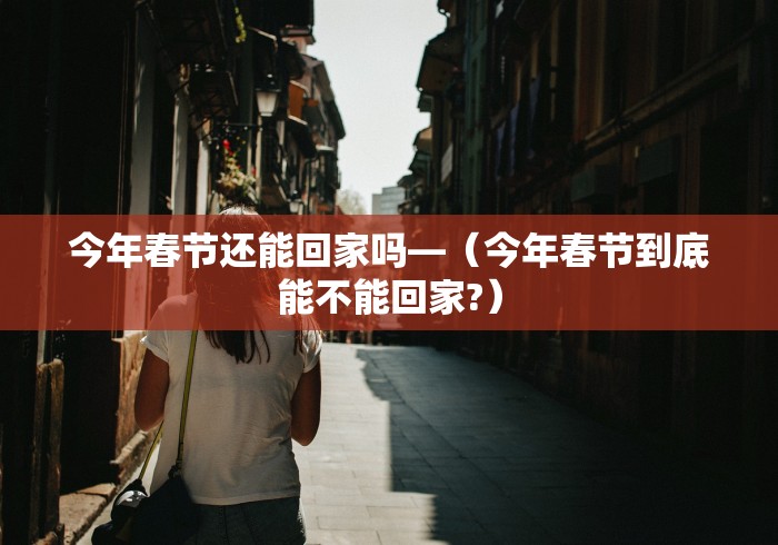今年春节还能回家吗—（今年春节到底能不能回家?）