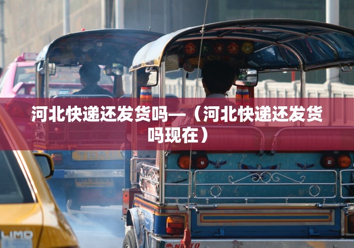 河北快递还发货吗—（河北快递还发货吗现在）