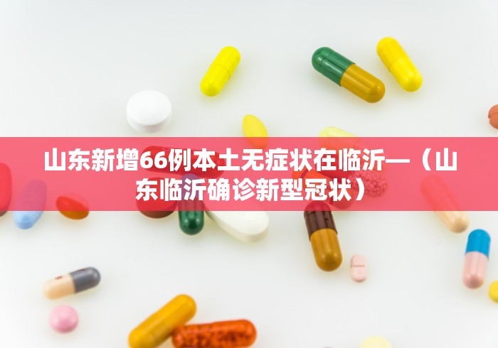 山东新增66例本土无症状在临沂—（山东临沂确诊新型冠状）