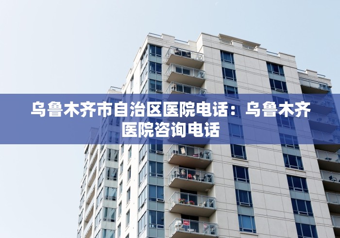 乌鲁木齐市自治区医院电话：乌鲁木齐医院咨询电话