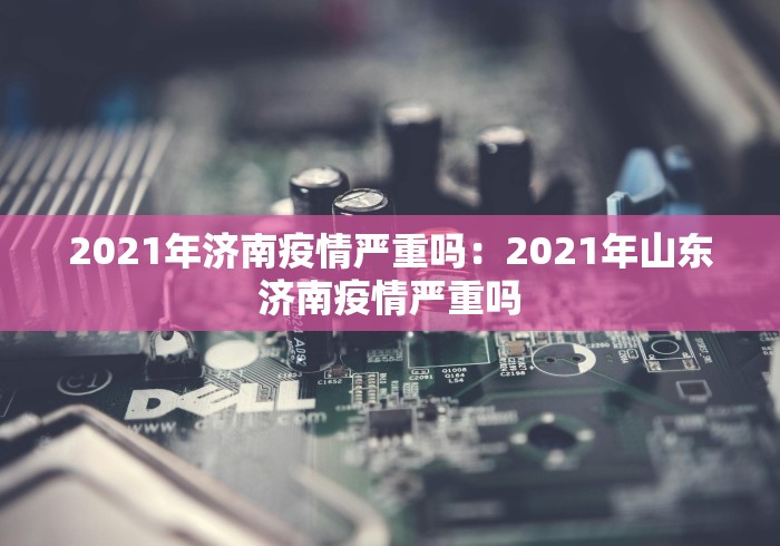 2021年济南疫情严重吗：2021年山东济南疫情严重吗