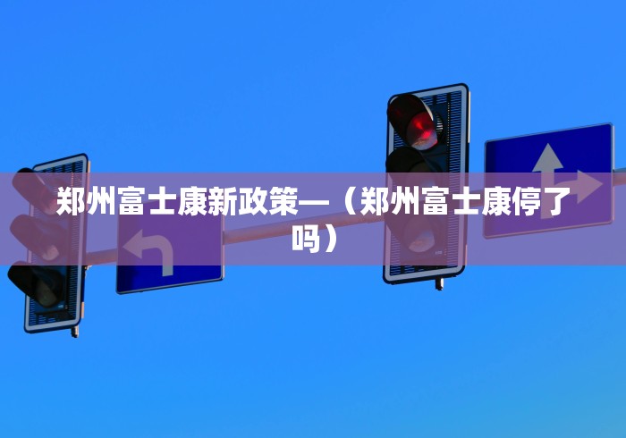 郑州富士康新政策—（郑州富士康停了吗）