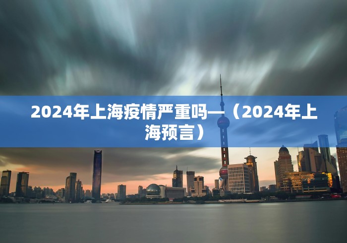 2024年上海疫情严重吗—（2024年上海预言）