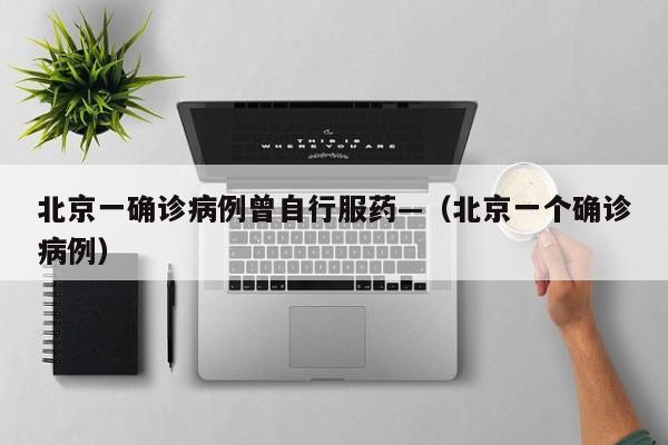北京一确诊病例曾自行服药—（北京一个确诊病例）