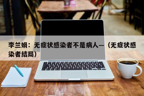 李兰娟：无症状感染者不是病人—（无症状感染者结局）