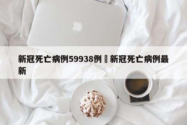 新冠死亡病例59938例›新冠死亡病例最新