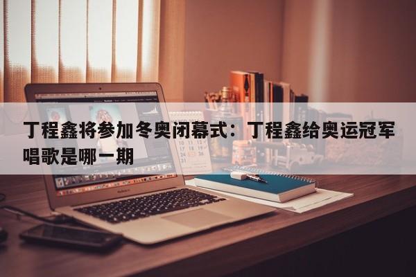 丁程鑫将参加冬奥闭幕式:丁程鑫给奥运冠军唱歌是哪一期