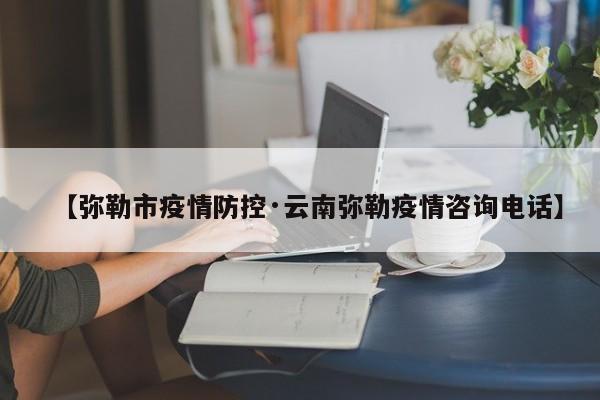 【弥勒市疫情防控·云南弥勒疫情咨询电话】