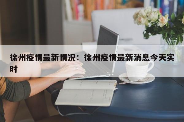 徐州疫情最新情况：徐州疫情最新消息今天实时