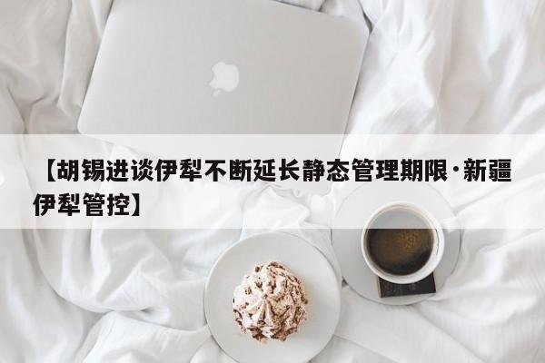 【胡锡进谈伊犁不断延长静态管理期限·新疆伊犁管控】