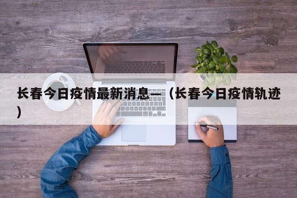 长春今日疫情最新消息—（长春今日疫情轨迹）