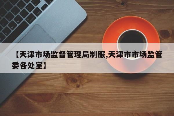 【天津市场监督管理局制服,天津市市场监管委各处室】