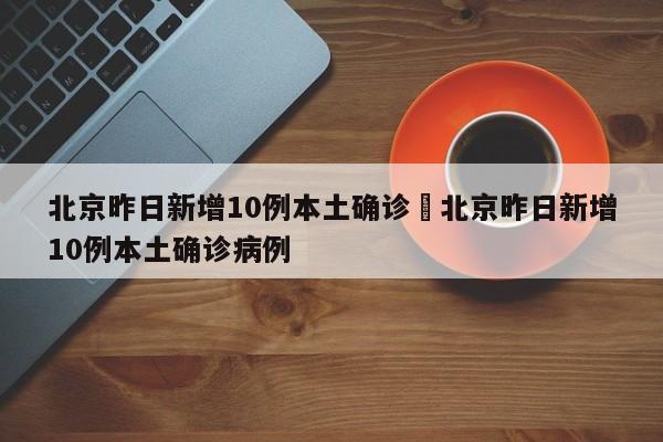 北京昨日新增10例本土确诊›北京昨日新增10例本土确诊病例