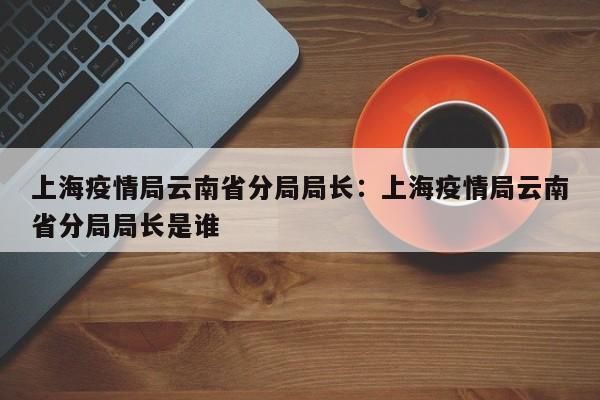 上海疫情局云南省分局局长:上海疫情局云南省分局局长是谁