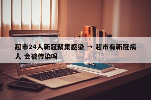 超市24人新冠聚集感染 → 超市有新冠病人 会被传染吗