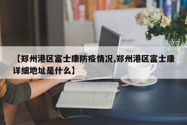【郑州港区富士康防疫情况,郑州港区富士康详细地址是什么】