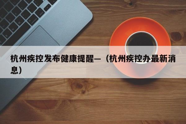 杭州疾控发布健康提醒—(杭州疾控办最新消息)