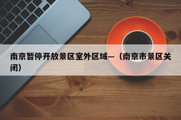 南京暂停开放景区室外区域—(南京市景区关闭)