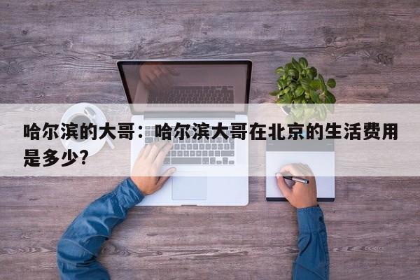 哈尔滨的大哥：哈尔滨大哥在北京的生活费用是多少?