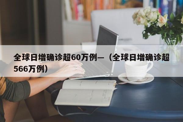 全球日增确诊超60万例—(全球日增确诊超566万例)