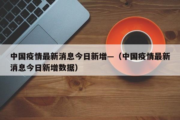 中国疫情最新消息今日新增—(中国疫情最新消息今日新增数据)