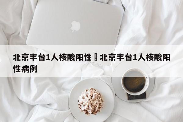 北京丰台1人核酸阳性›北京丰台1人核酸阳性病例