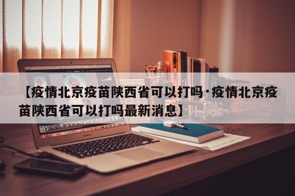 【疫情北京疫苗陕西省可以打吗·疫情北京疫苗陕西省可以打吗最新消息】