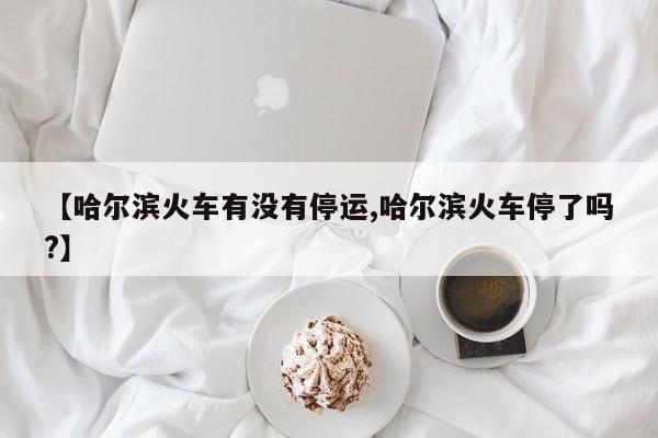 【哈尔滨火车有没有停运,哈尔滨火车停了吗?】