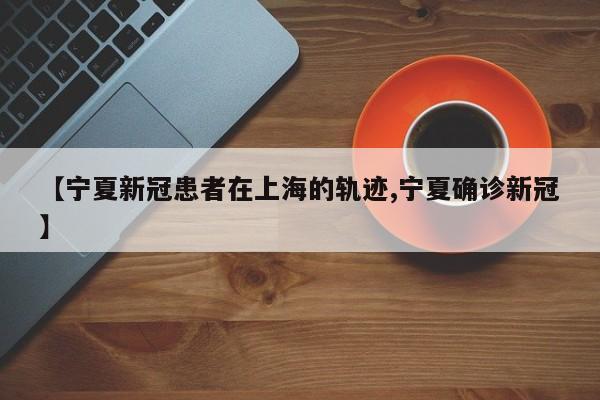 【宁夏新冠患者在上海的轨迹,宁夏确诊新冠】