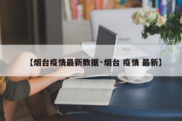 【烟台疫情最新数据·烟台 疫情 最新】