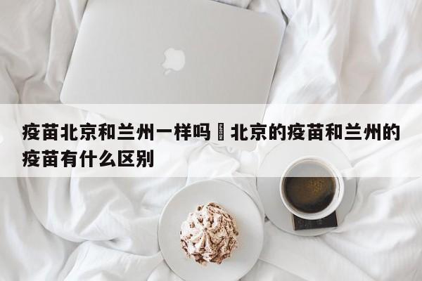 疫苗北京和兰州一样吗›北京的疫苗和兰州的疫苗有什么区别